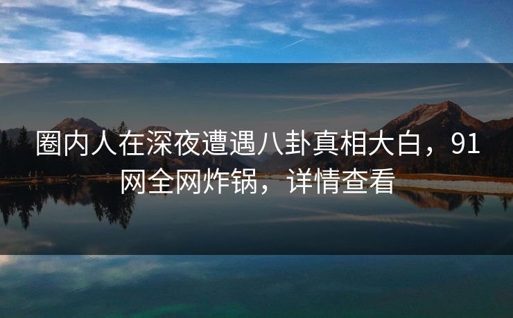 圈内人在深夜遭遇八卦真相大白，91网全网炸锅，详情查看