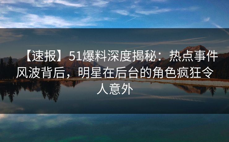 【速报】51爆料深度揭秘：热点事件风波背后，明星在后台的角色疯狂令人意外