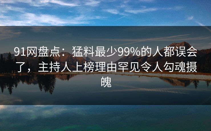91网盘点：猛料最少99%的人都误会了，主持人上榜理由罕见令人勾魂摄魄