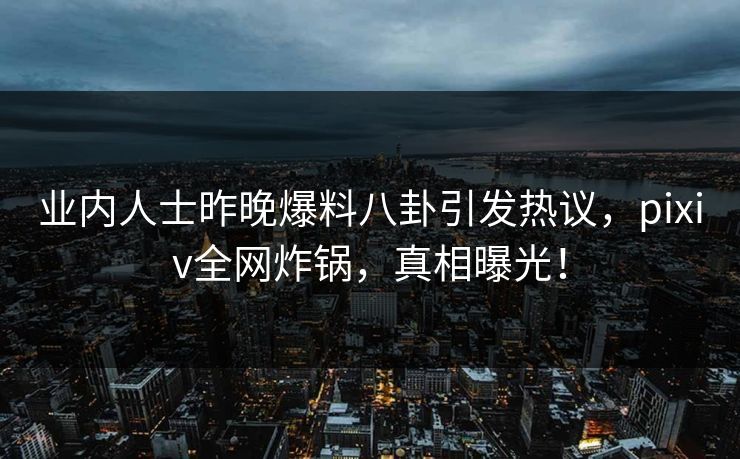 业内人士昨晚爆料八卦引发热议，pixiv全网炸锅，真相曝光！