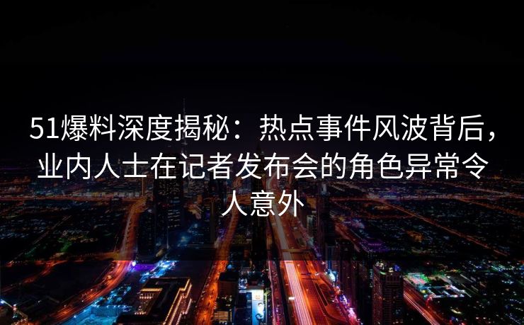 51爆料深度揭秘：热点事件风波背后，业内人士在记者发布会的角色异常令人意外