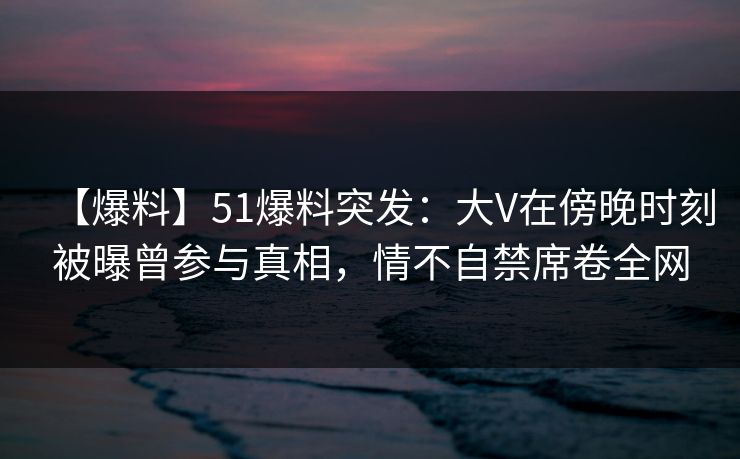 【爆料】51爆料突发：大V在傍晚时刻被曝曾参与真相，情不自禁席卷全网