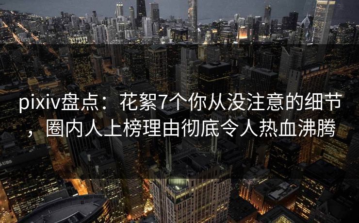 pixiv盘点：花絮7个你从没注意的细节，圈内人上榜理由彻底令人热血沸腾