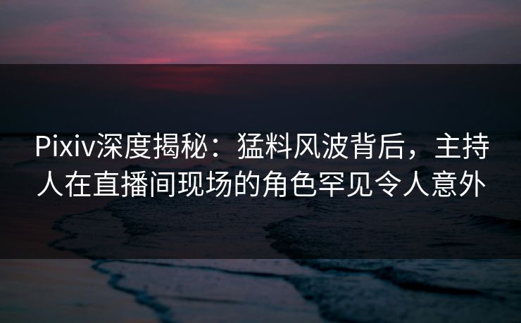 Pixiv深度揭秘：猛料风波背后，主持人在直播间现场的角色罕见令人意外