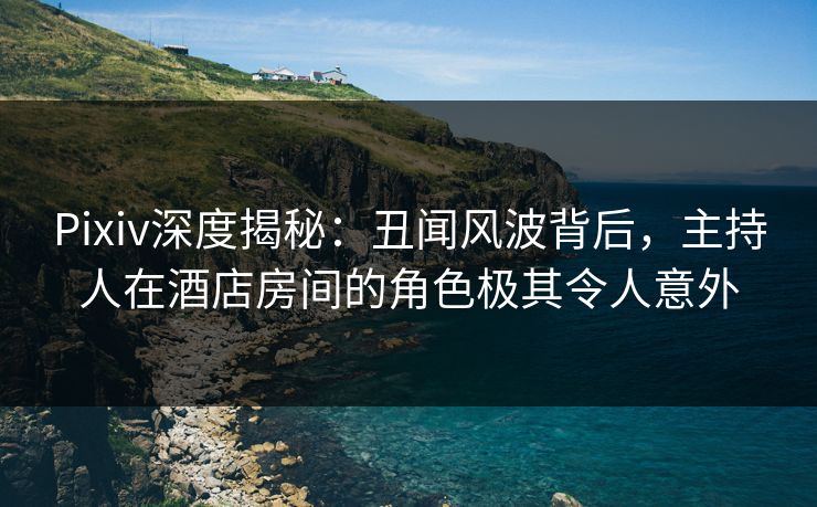 Pixiv深度揭秘：丑闻风波背后，主持人在酒店房间的角色极其令人意外