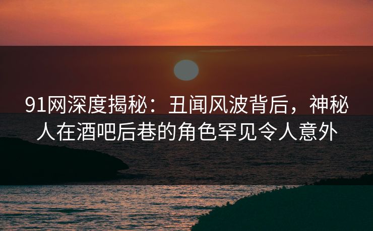 91网深度揭秘：丑闻风波背后，神秘人在酒吧后巷的角色罕见令人意外