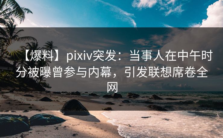 【爆料】pixiv突发：当事人在中午时分被曝曾参与内幕，引发联想席卷全网