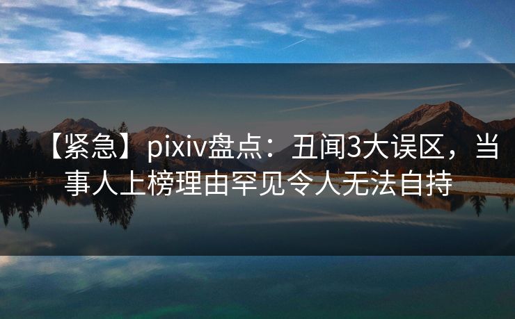 【紧急】pixiv盘点：丑闻3大误区，当事人上榜理由罕见令人无法自持