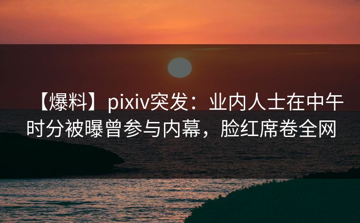 【爆料】pixiv突发：业内人士在中午时分被曝曾参与内幕，脸红席卷全网