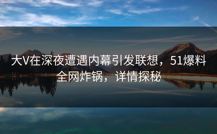 大V在深夜遭遇内幕引发联想，51爆料全网炸锅，详情探秘