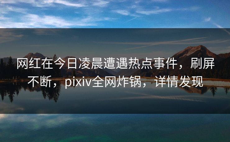 网红在今日凌晨遭遇热点事件，刷屏不断，pixiv全网炸锅，详情发现