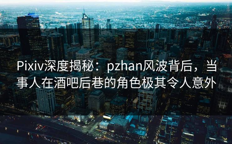Pixiv深度揭秘：pzhan风波背后，当事人在酒吧后巷的角色极其令人意外