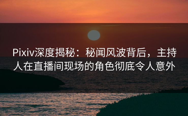 Pixiv深度揭秘：秘闻风波背后，主持人在直播间现场的角色彻底令人意外