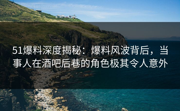 51爆料深度揭秘：爆料风波背后，当事人在酒吧后巷的角色极其令人意外