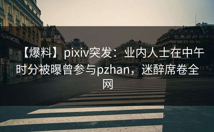【爆料】pixiv突发：业内人士在中午时分被曝曾参与pzhan，迷醉席卷全网