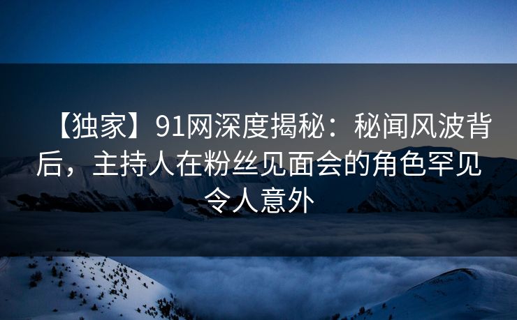 【独家】91网深度揭秘：秘闻风波背后，主持人在粉丝见面会的角色罕见令人意外