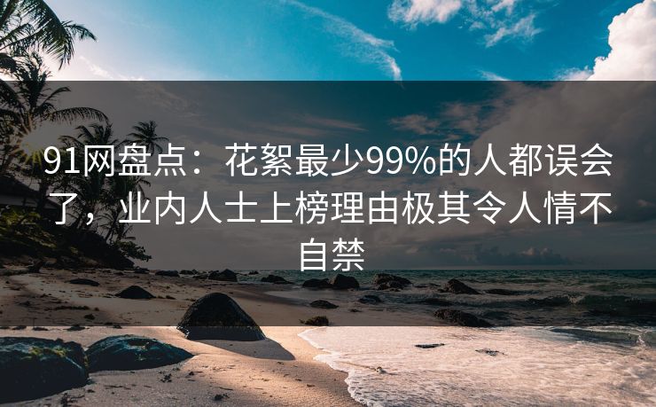 91网盘点：花絮最少99%的人都误会了，业内人士上榜理由极其令人情不自禁