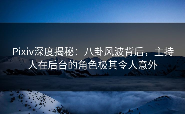 Pixiv深度揭秘：八卦风波背后，主持人在后台的角色极其令人意外