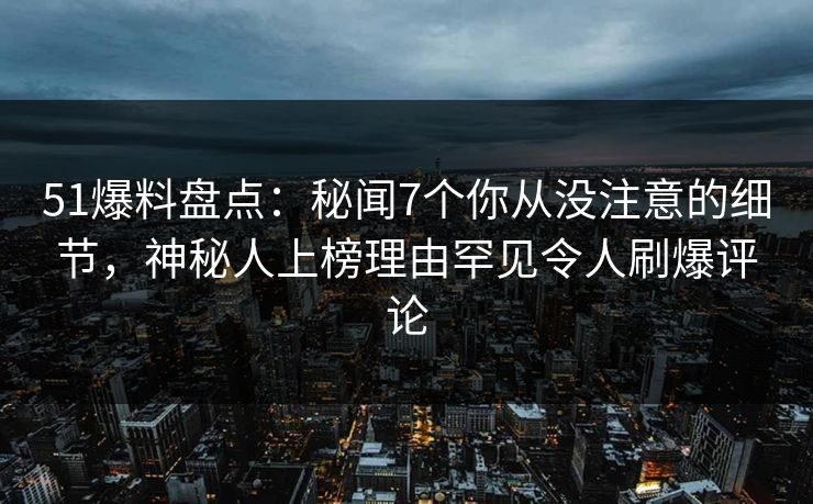 51爆料盘点：秘闻7个你从没注意的细节，神秘人上榜理由罕见令人刷爆评论