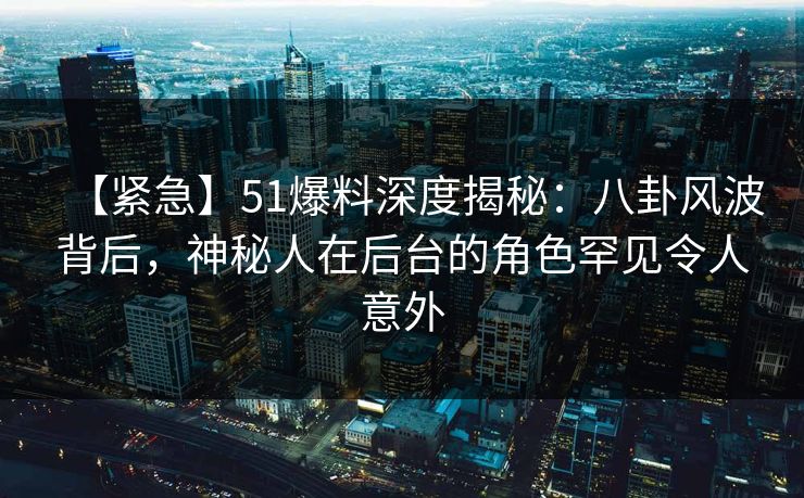 【紧急】51爆料深度揭秘：八卦风波背后，神秘人在后台的角色罕见令人意外