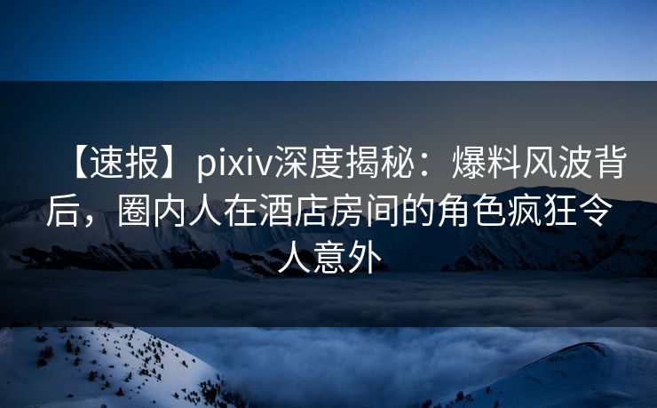 【速报】pixiv深度揭秘：爆料风波背后，圈内人在酒店房间的角色疯狂令人意外