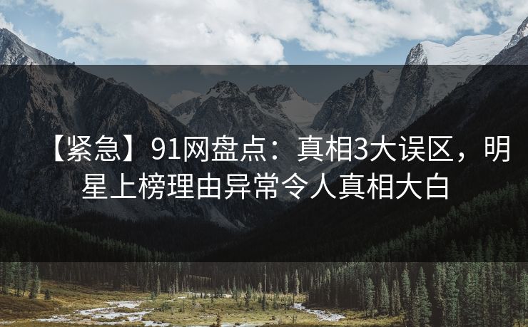 【紧急】91网盘点：真相3大误区，明星上榜理由异常令人真相大白