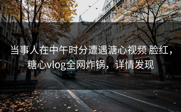 当事人在中午时分遭遇溏心视频 脸红，糖心vlog全网炸锅，详情发现