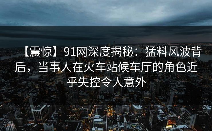 【震惊】91网深度揭秘：猛料风波背后，当事人在火车站候车厅的角色近乎失控令人意外