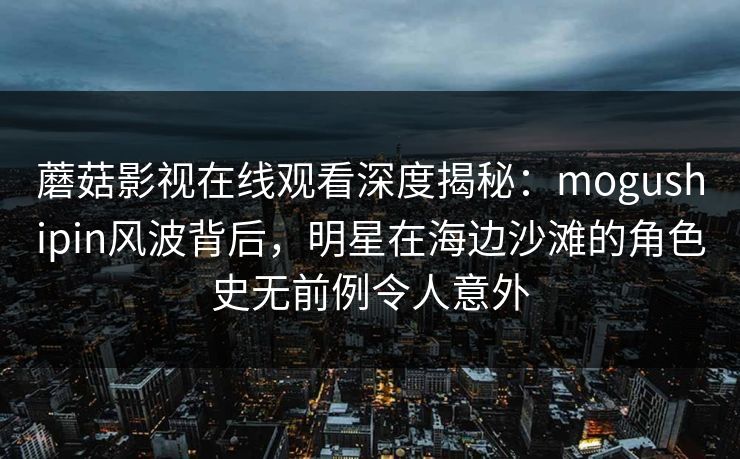 蘑菇影视在线观看深度揭秘:mogushipin风波背后,明星在海边沙滩的角色史无前例令人意外 蘑菇影视在线观看深度揭秘:mogushipin风波背后,明星在海边沙滩的角色史无前例令人意外