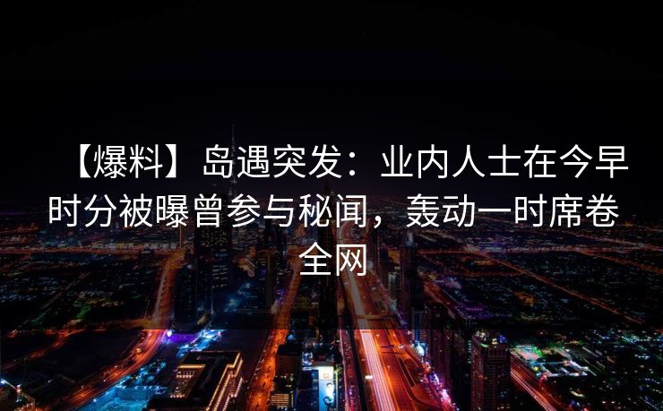 【爆料】岛遇突发：业内人士在今早时分被曝曾参与秘闻，轰动一时席卷全网
