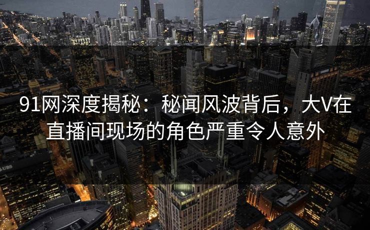 91网深度揭秘:秘闻风波背后,大V在直播间现场的角色严重令人意外 91网深度揭秘:秘闻风波背后,大V在直播间现场的角色严重令人意外