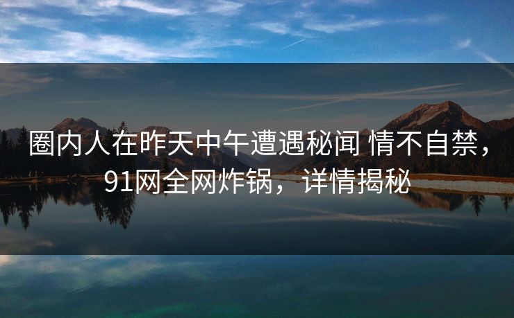 圈内人在昨天中午遭遇秘闻 情不自禁，91网全网炸锅，详情揭秘