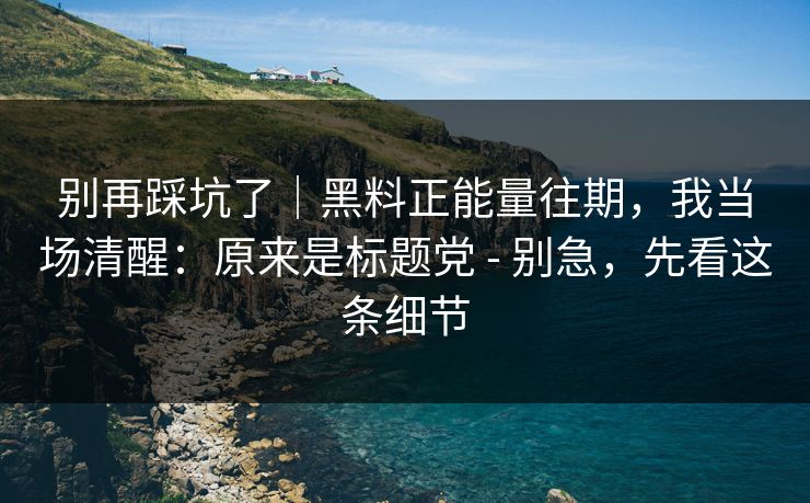 别再踩坑了｜黑料正能量往期，我当场清醒：原来是标题党 - 别急，先看这条细节