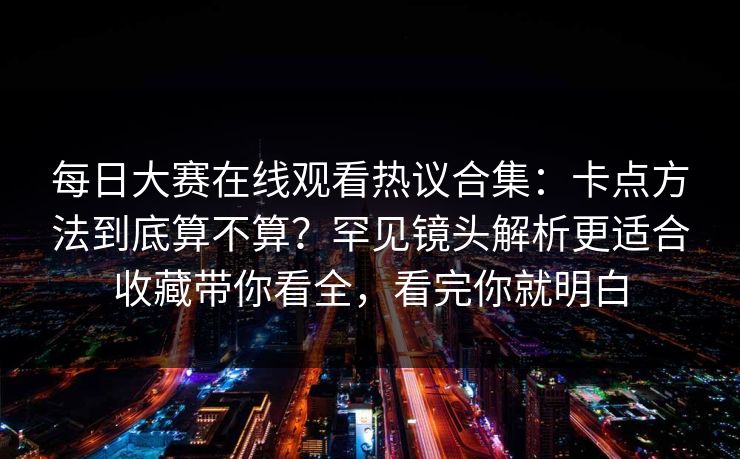 每日大赛在线观看热议合集:卡点方法到底算不算?罕见镜头解析更适合收藏带你看全,看完你就明白 每日大赛在线观看热议合集:卡点方法到底算不算?罕见镜头解析更适合收藏带你看全,看完你就明白