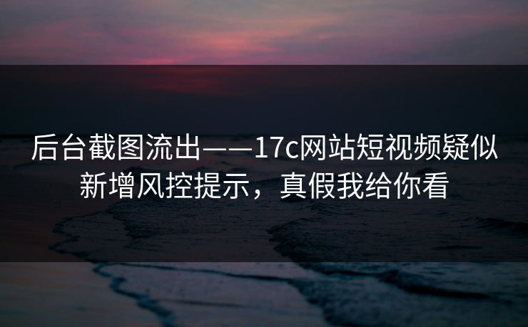 后台截图流出——17c网站短视频疑似新增风控提示，真假我给你看