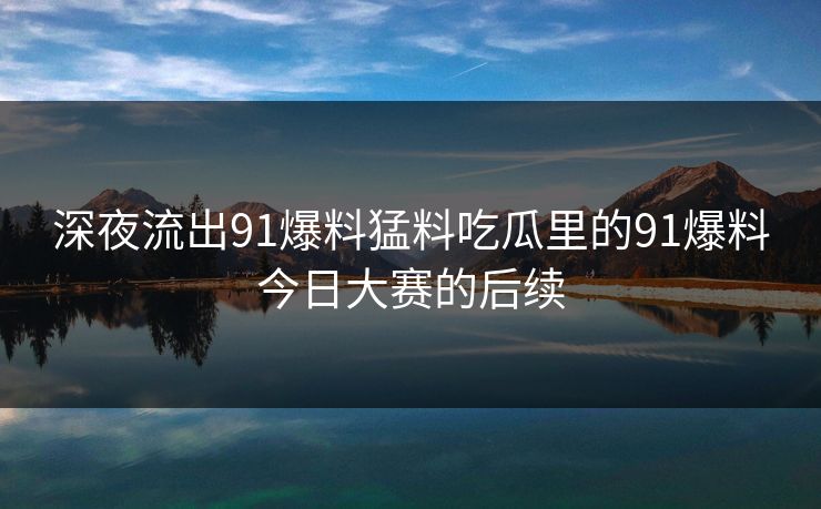 深夜流出91爆料猛料吃瓜里的91爆料今日大赛的后续