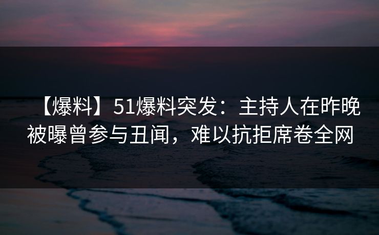 【爆料】51爆料突发：主持人在昨晚被曝曾参与丑闻，难以抗拒席卷全网