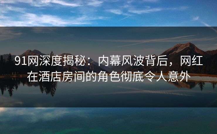 91网深度揭秘：内幕风波背后，网红在酒店房间的角色彻底令人意外