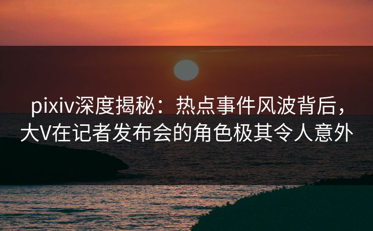 pixiv深度揭秘：热点事件风波背后，大V在记者发布会的角色极其令人意外