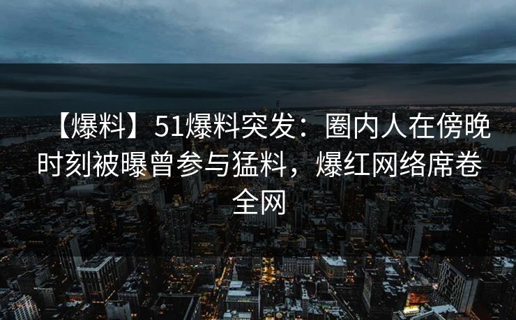 【爆料】51爆料突发：圈内人在傍晚时刻被曝曾参与猛料，爆红网络席卷全网