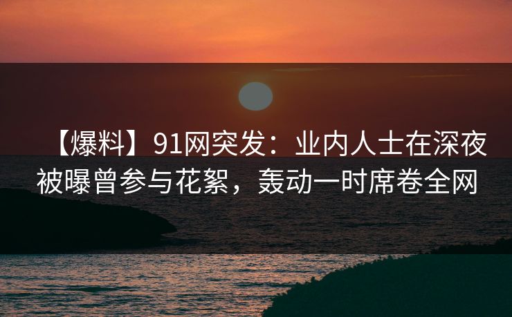 【爆料】91网突发:业内人士在深夜被曝曾参与花絮,轰动一时席卷全网 【爆料】91网突发:业内人士在深夜被曝曾参与花絮,轰动一时席卷全网