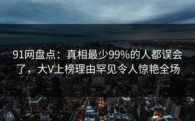 91网盘点:真相最少99%的人都误会了,大V上榜理由罕见令人惊艳全场 91网盘点:真相最少99%的人都误会了,大V上榜理由罕见令人惊艳全场