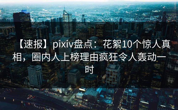 【速报】pixiv盘点：花絮10个惊人真相，圈内人上榜理由疯狂令人轰动一时