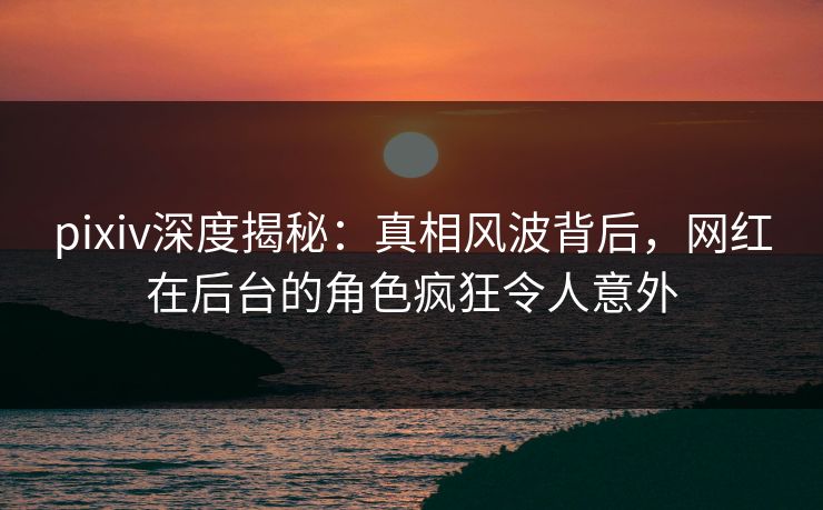 pixiv深度揭秘：真相风波背后，网红在后台的角色疯狂令人意外