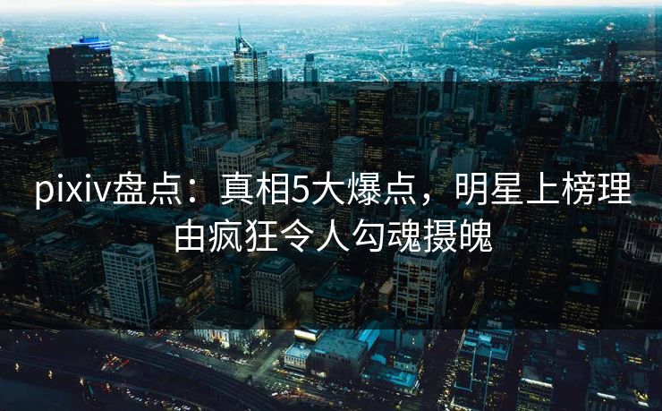 pixiv盘点：真相5大爆点，明星上榜理由疯狂令人勾魂摄魄