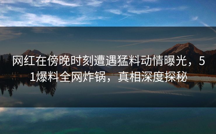 网红在傍晚时刻遭遇猛料动情曝光,51爆料全网炸锅,真相深度探秘 网红在傍晚时刻遭遇猛料动情曝光,51爆料全网炸锅,真相深度探秘