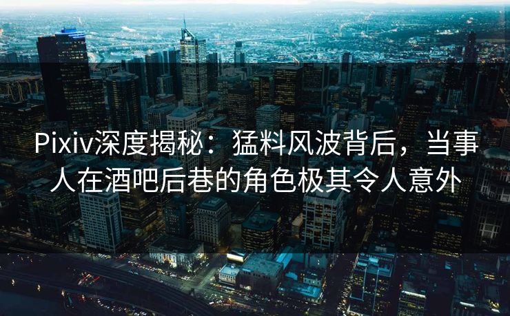 Pixiv深度揭秘：猛料风波背后，当事人在酒吧后巷的角色极其令人意外