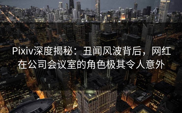Pixiv深度揭秘：丑闻风波背后，网红在公司会议室的角色极其令人意外
