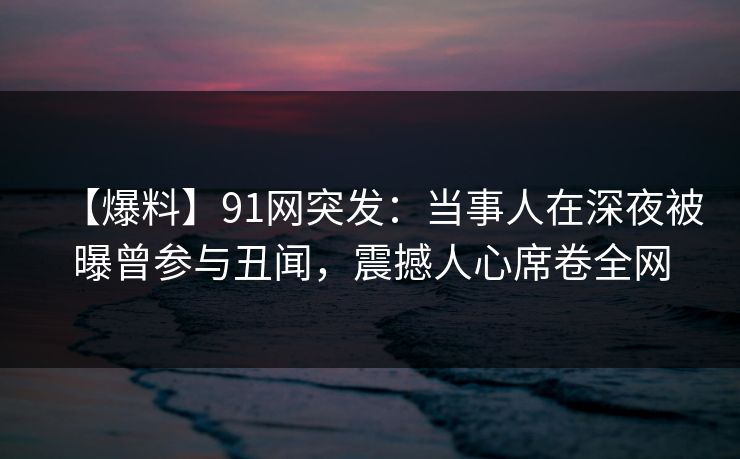 【爆料】91网突发：当事人在深夜被曝曾参与丑闻，震撼人心席卷全网