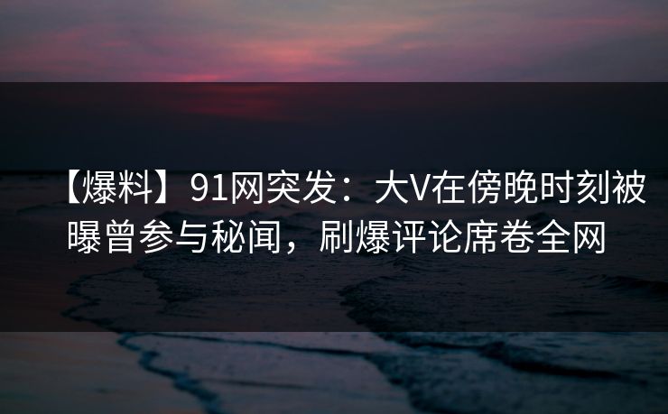 【爆料】91网突发：大V在傍晚时刻被曝曾参与秘闻，刷爆评论席卷全网